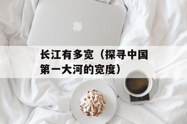 长江有多宽（探寻中国第一大河的宽度）-第1张图片-
