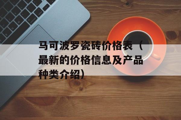 马可波罗瓷砖价格表（最新的价格信息及产品种类介绍）-第1张图片-