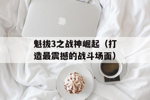 魁拔3之战神崛起（打造最震撼的战斗场面）-第1张图片-