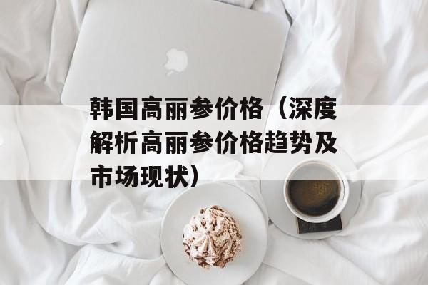 韩国高丽参价格（深度解析高丽参价格趋势及市场现状）-第1张图片-