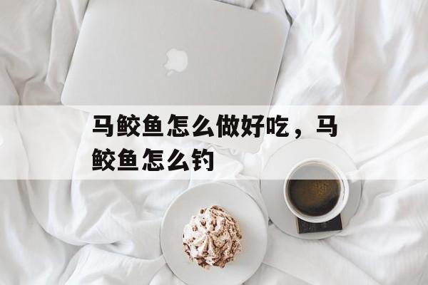 马鲛鱼怎么做好吃，马鲛鱼怎么钓-第1张图片-