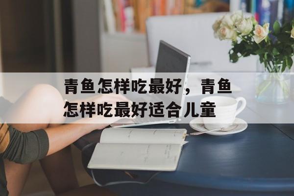 青鱼怎样吃最好，青鱼怎样吃最好适合儿童-第1张图片-