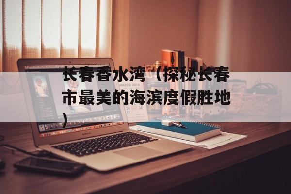 长春香水湾（探秘长春市最美的海滨度假胜地）-第1张图片-