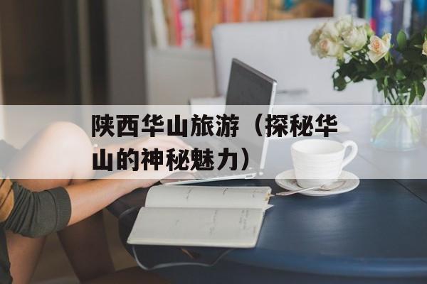 陕西华山旅游（探秘华山的神秘魅力）-第1张图片-