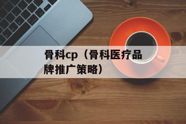 骨科cp（骨科医疗品牌推广策略）-第1张图片-