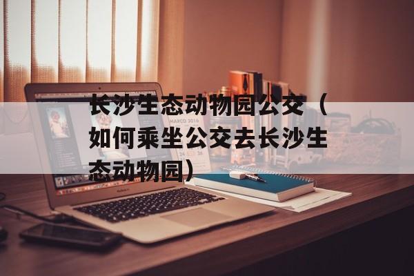 长沙生态动物园公交（如何乘坐公交去长沙生态动物园）-第1张图片-