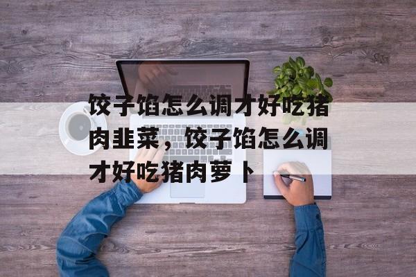 饺子馅怎么调才好吃猪肉韭菜，饺子馅怎么调才好吃猪肉萝卜-第1张图片-