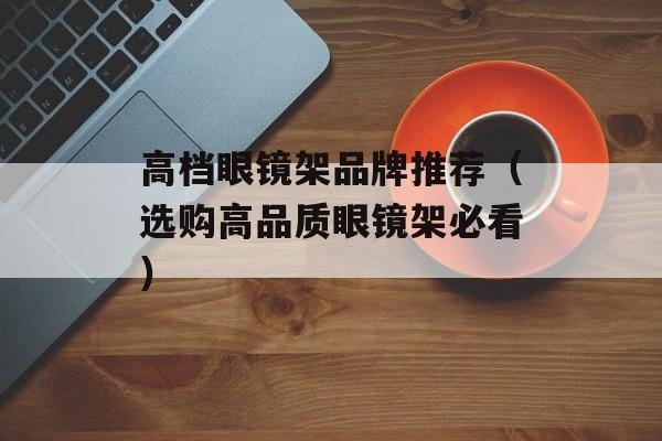 高档眼镜架品牌推荐（选购高品质眼镜架必看）-第1张图片-