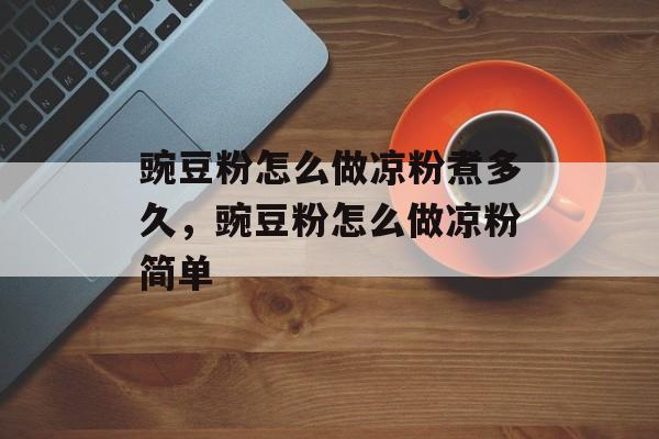 豌豆粉怎么做凉粉煮多久，豌豆粉怎么做凉粉简单-第1张图片-