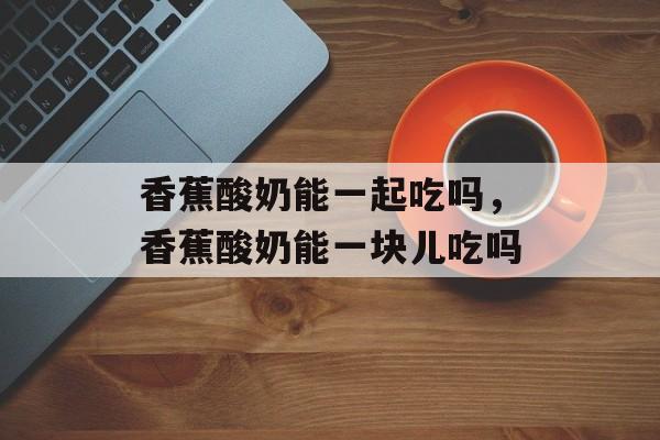 香蕉酸奶能一起吃吗，香蕉酸奶能一块儿吃吗-第1张图片-