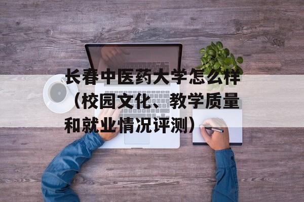 长春中医药大学怎么样（校园文化、教学质量和就业情况评测）-第1张图片-