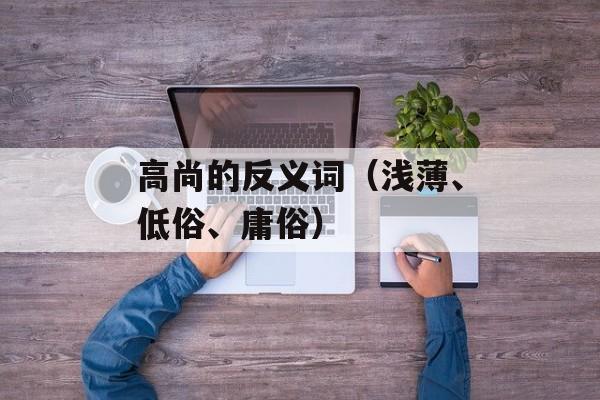 高尚的反义词（浅薄、低俗、庸俗）-第1张图片-