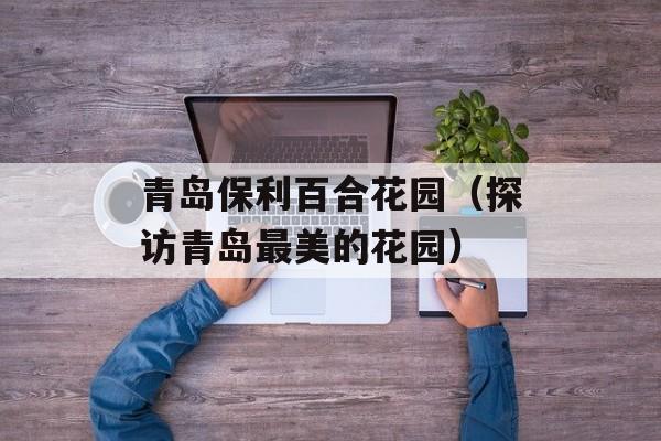 青岛保利百合花园（探访青岛最美的花园）-第1张图片-