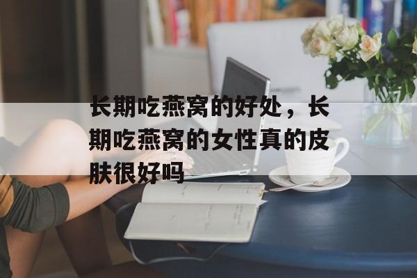 长期吃燕窝的好处，长期吃燕窝的女性真的皮肤很好吗-第1张图片-