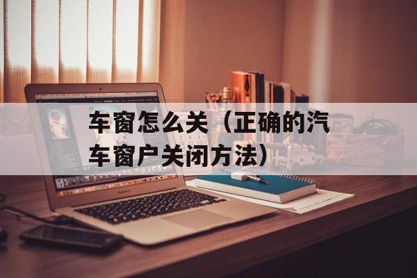 车窗怎么关（正确的汽车窗户关闭方法）-第1张图片-