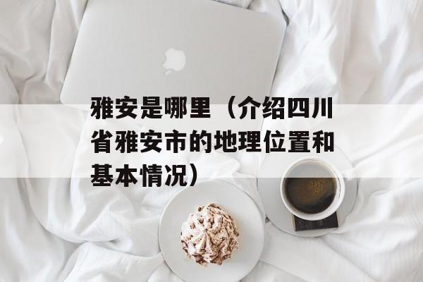 雅安是哪里（介绍四川省雅安市的地理位置和基本情况）-第1张图片-