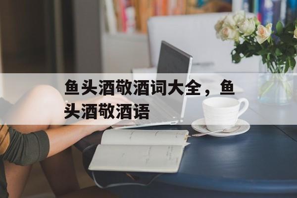 鱼头酒敬酒词大全，鱼头酒敬酒语-第1张图片-