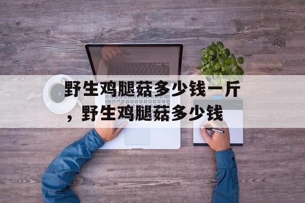 野生鸡腿菇多少钱一斤，野生鸡腿菇多少钱-第1张图片-