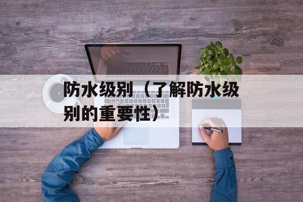 防水级别（了解防水级别的重要性）-第1张图片-