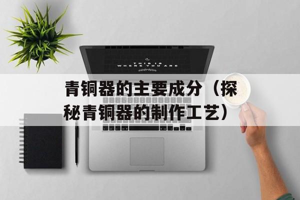 青铜器的主要成分（探秘青铜器的制作工艺）-第1张图片-