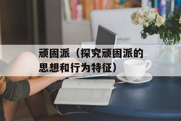 顽固派（探究顽固派的思想和行为特征）-第1张图片-