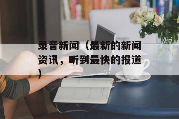 录音新闻（最新的新闻资讯，听到最快的报道）-第1张图片-