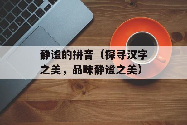 静谧的拼音（探寻汉字之美，品味静谧之美）-第1张图片-