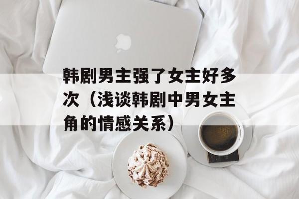 韩剧男主强了女主好多次（浅谈韩剧中男女主角的情感关系）-第1张图片-