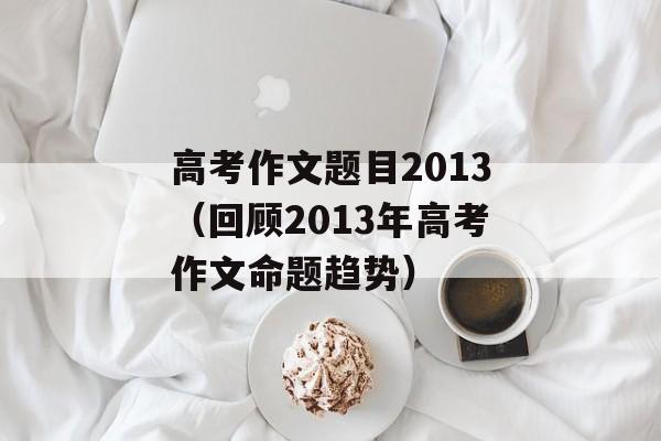高考作文题目2013（回顾2013年高考作文命题趋势）-第1张图片-
