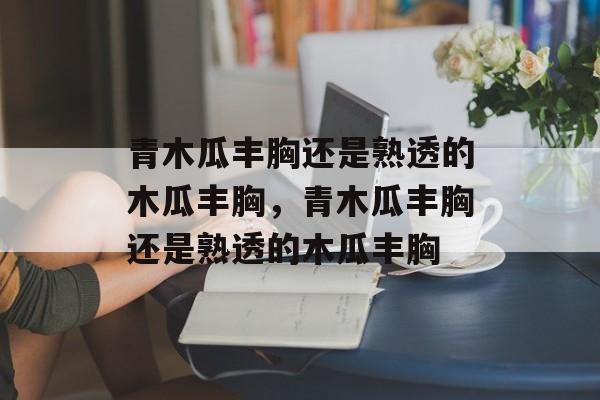 青木瓜丰胸还是熟透的木瓜丰胸，青木瓜丰胸还是熟透的木瓜丰胸-第1张图片-