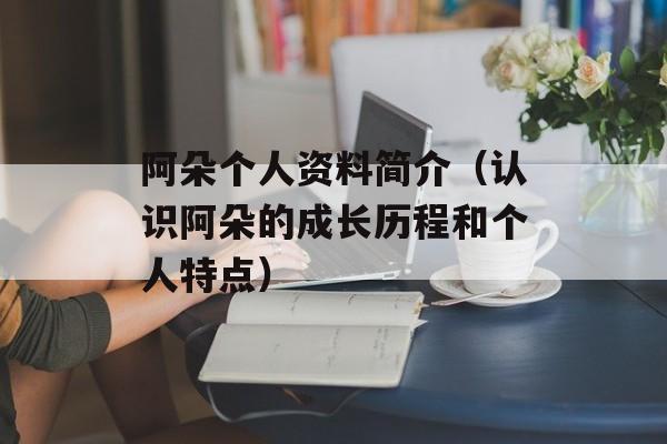 阿朵个人资料简介（认识阿朵的成长历程和个人特点）-第1张图片-