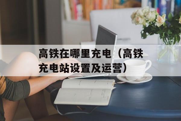 高铁在哪里充电（高铁充电站设置及运营）-第1张图片-