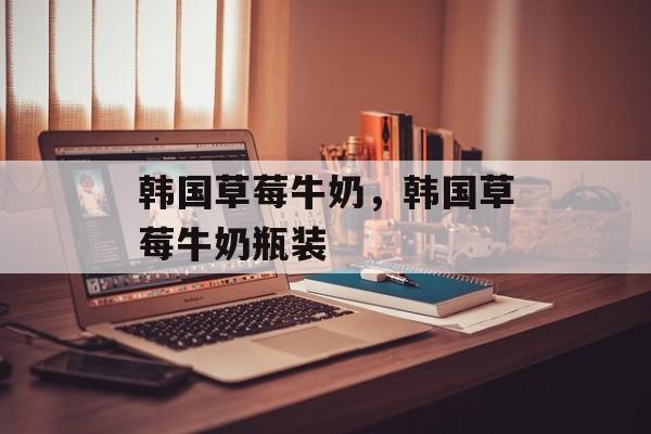 韩国草莓牛奶，韩国草莓牛奶瓶装-第1张图片-