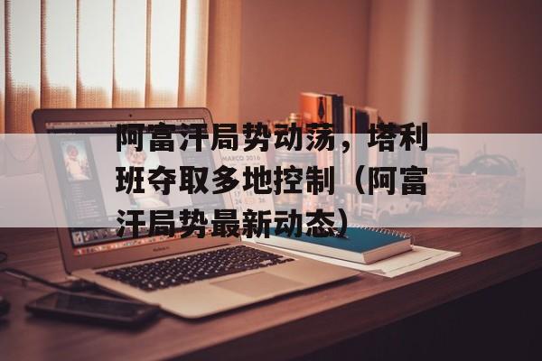 阿富汗局势动荡，塔利班夺取多地控制（阿富汗局势最新动态）-第1张图片-