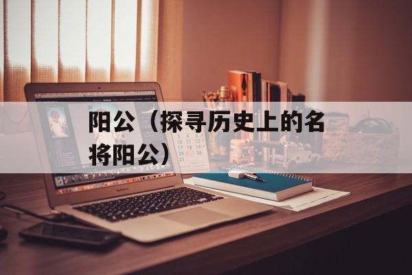 阳公（探寻历史上的名将阳公）-第1张图片-