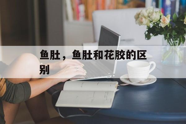 鱼肚，鱼肚和花胶的区别-第1张图片-