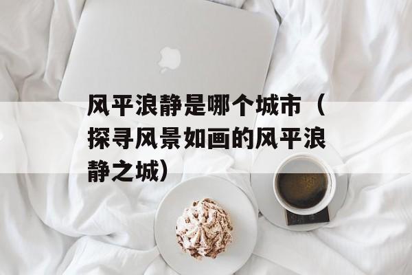 风平浪静是哪个城市（探寻风景如画的风平浪静之城）-第1张图片-