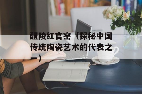 醴陵红官窑（探秘中国传统陶瓷艺术的代表之一）-第1张图片-