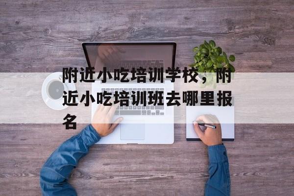 附近小吃培训学校，附近小吃培训班去哪里报名-第1张图片-