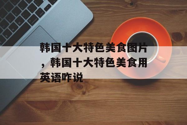 韩国十大特色美食图片，韩国十大特色美食用英语咋说-第1张图片-