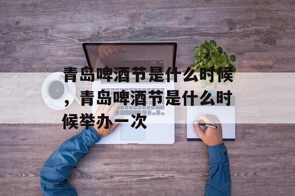 青岛啤酒节是什么时候，青岛啤酒节是什么时候举办一次-第1张图片-