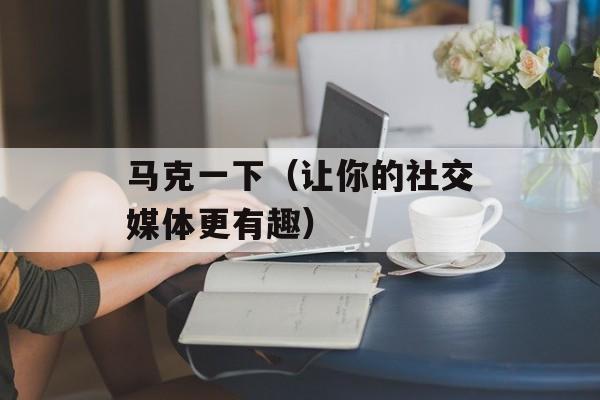 马克一下（让你的社交媒体更有趣）-第1张图片-