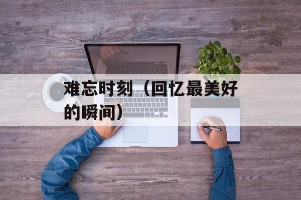 难忘时刻（回忆最美好的瞬间）-第1张图片-