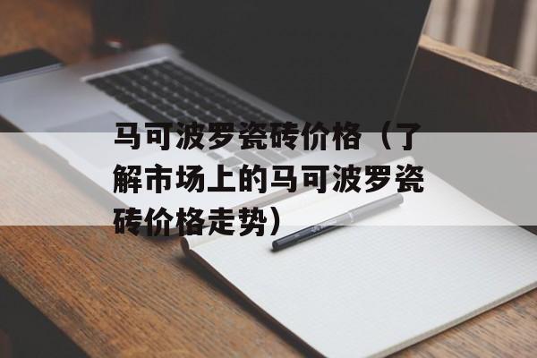 马可波罗瓷砖价格（了解市场上的马可波罗瓷砖价格走势）-第1张图片-