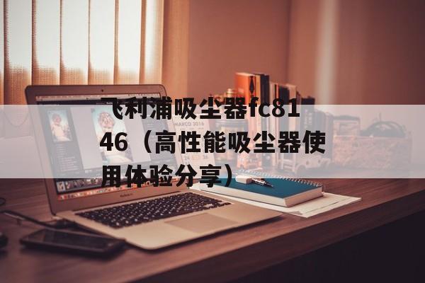 飞利浦吸尘器fc8146（高性能吸尘器使用体验分享）-第1张图片-