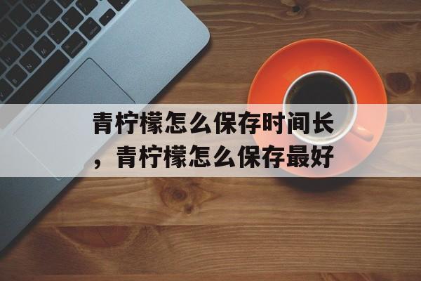青柠檬怎么保存时间长，青柠檬怎么保存最好-第1张图片-