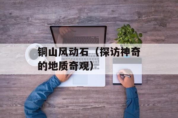铜山风动石（探访神奇的地质奇观）-第1张图片-