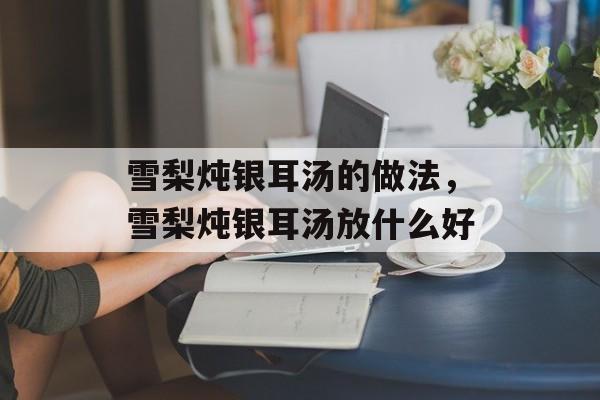 雪梨炖银耳汤的做法，雪梨炖银耳汤放什么好-第1张图片-