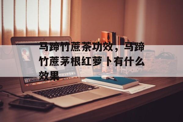 马蹄竹蔗茶功效，马蹄竹蔗茅根红萝卜有什么效果-第1张图片-