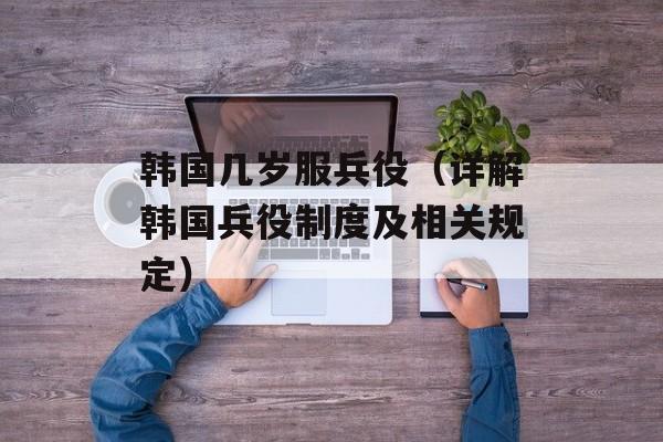 韩国几岁服兵役（详解韩国兵役制度及相关规定）-第1张图片-